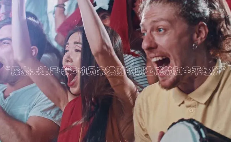 杏盛注册流程和入口百度Apollo“探索天津足球运动员宋洪刚的职业成就和生平经历”