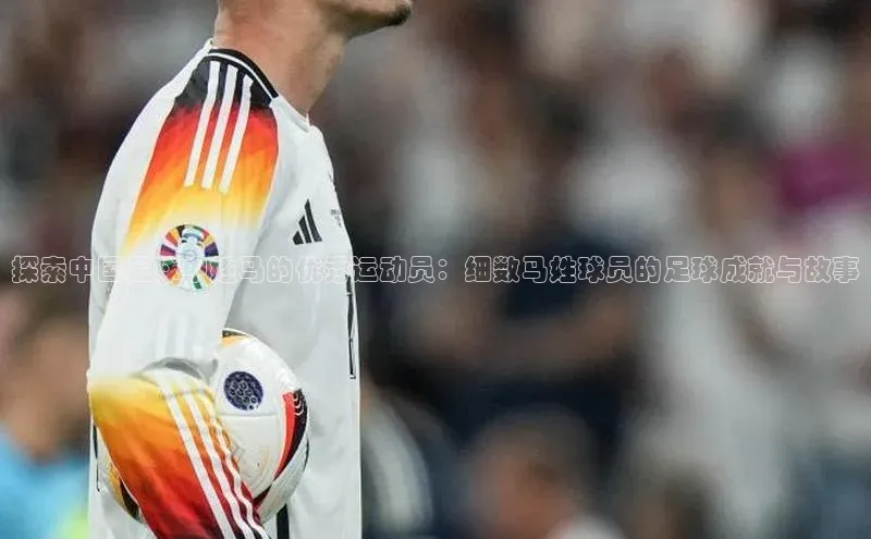 杏盛娱乐轻美电器探索中国足球中姓马的优秀运动员：细数马姓球员的足球成就与故事