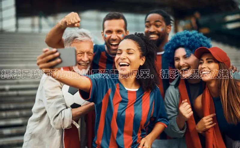 杏盛注册登录官网百度社团赞助平台揭秘足球运动员如何展现酷帅风采，精彩视频大放送！