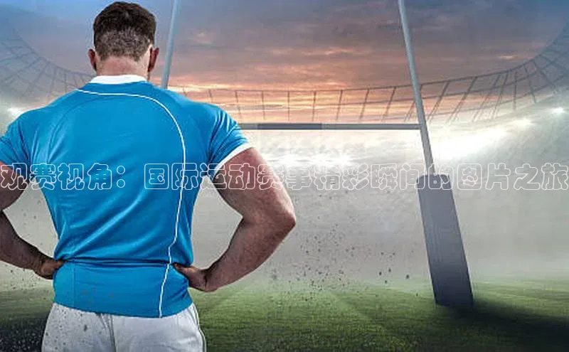 杏盛注册流程和入口百度手机卫士观赛视角：国际运动赛事精彩瞬间的图片之旅