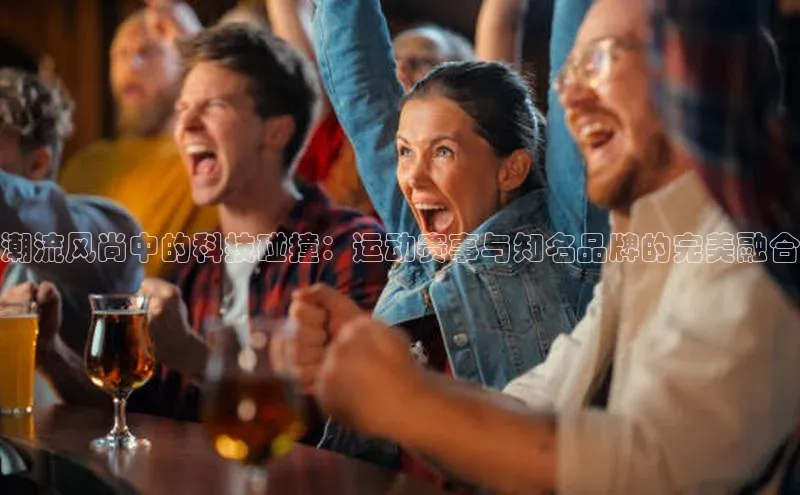 潮流风尚中的科技碰撞：运动赛事与知名品牌的完美融合