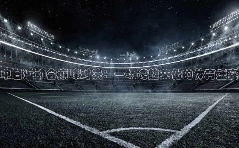 中日运动会巅峰对决：一场跨越文化的体育盛宴