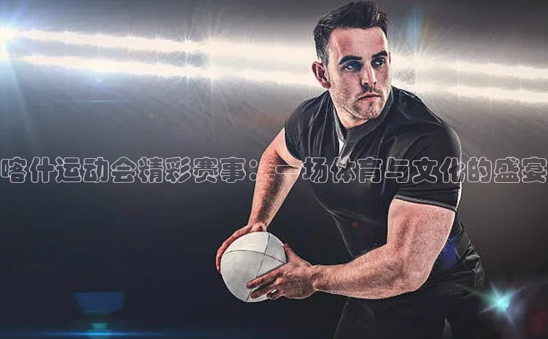 喀什运动会精彩赛事：一场体育与文化的盛宴