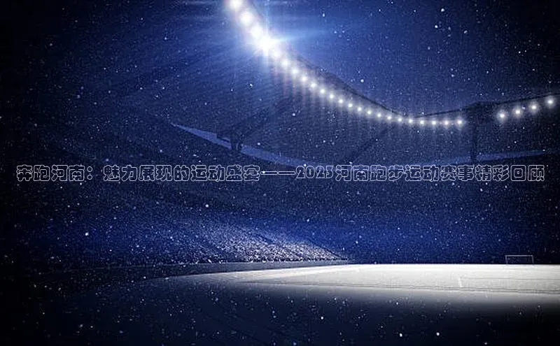 奔跑河南：魅力展现的运动盛宴——2023河南跑步运动赛事精彩回顾