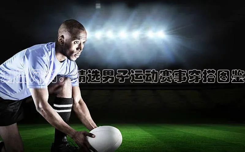 潮流风尚：精选男子运动赛事穿搭图鉴