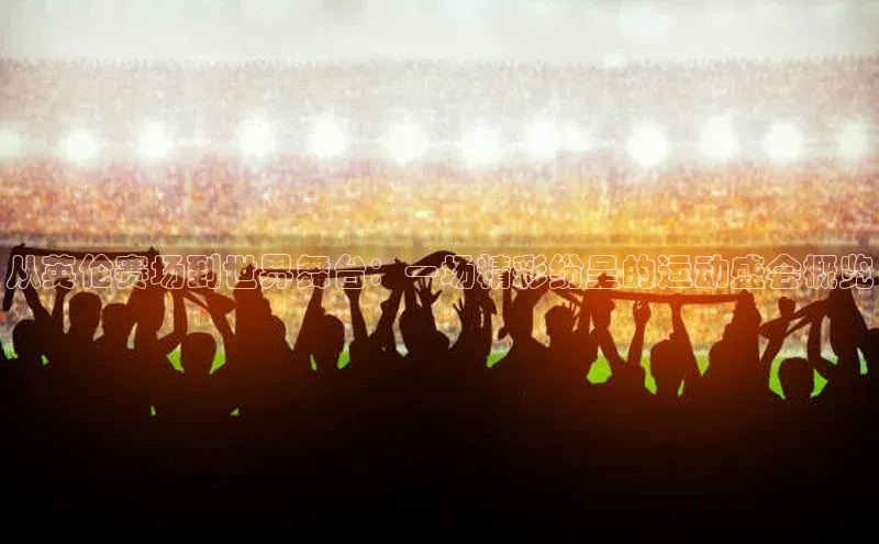 从英伦赛场到世界舞台：一场精彩纷呈的运动盛会概览